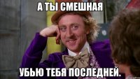 А ТЫ СМЕШНАЯ УБЬЮ ТЕБЯ ПОСЛЕДНЕЙ.