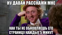 Ну давай расскажи мне как ты не обновляешь его страницу каждые 5 минут