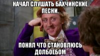 начал слушать бахчинские песни, понял что становлюсь долбоебом