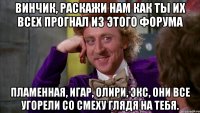 Винчик, раскажи нам как ты их всех прогнал из этого форума Пламенная, Игар, Олири, Экс, они все угорели со смеху глядя на тебя.