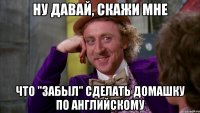 Ну давай, скажи мне что "забыл" сделать домашку по Английскому
