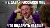 Ну, давай расскажи мне что подарить Наташе