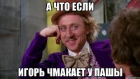 а что если Игорь чмакает у пашы
