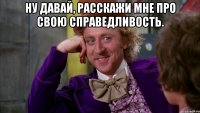 Ну давай, расскажи мне про свою справедливость. 