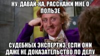 Ну, давай-ка, расскажи мне о пользе СУДЕБНЫХ ЭКСПЕРТИЗ, если они даже не доказательство по делу