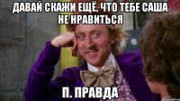 Давай скажи ещё, что тебе Саша не нравиться П. Правда