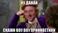 НУ ДАВАЙ СКАЖИ ВОУ ВОУ ПРИИИВЕТИКИ