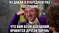 ну давай я очередной раз послушаю что вам всем девушкам нравится другой парень