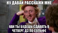 Ну давай расскажи мне как ты будешь сдавать в четверг дз по сольфе