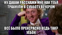 Ну давай расскажи мне как тебя трахнули в субботу вечером Всё было прексрасно ведь так? Уёбок