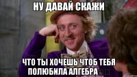 Ну давай скажи что ты хочешь чтоб тебя полюбила алгебра