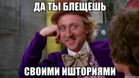 ДА ТЫ БЛЕЩЕШЬ СВОИМИ ИШТОРИЯМИ