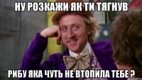 Ну розкажи як ти тягнув рибу яка чуть не втопила тебе ?