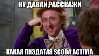Ну давай,расскажи Какая пиздатая Scoda Activia