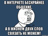 В интернете бескрайнее общение, А в жизне и двух слов связать не можем!