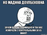 но Мадина доулбековна зачем вы даёте дамашку и так нас измучели 2 контрольными за 45 минут