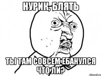 Нурик, блять Ты там совсем ебанулся что ли?