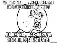 угнали машину, наверное где то в отстойнике во Ржеве да нет их у нас, откуда же вы лезете блеать!