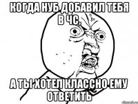 когда нуб добавил тебя в чс, а ты хотел классно ему ответить