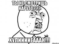 Ты не смотришь Наруто??? Хулиииигааан!!!