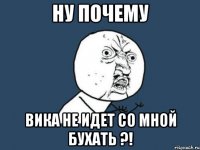 НУ ПОЧЕМУ ВИКА НЕ ИДЕТ СО МНОЙ БУХАТЬ ?!