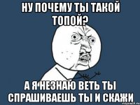 ну почему ты такой топой? а я незнаю веть ты спрашиваешь ты и скажи