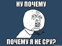 ну почему почему я не сру?