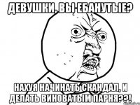 Девушки, вы ебанутые? Нахуя начинать скандал, и делать виноватым парня??!