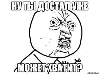 Ну ты достал уже может хватит?