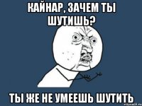 кайнар, зачем ты шутишь? ты же не умеешь шутить