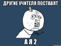 Другие учителя поставят 5, а я 2