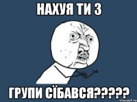 нахуя ти з групи сїбався?????