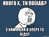 якого х.. ти поїхав? з ким я бля в оперу то піду?