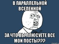 в параллельной вселенной за что вы плюсуете все мои посты???