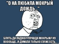 "о на любила мокрый дождь..." блять,да ладно??правда мокрый? ну воообще...я думала только сухие есть.