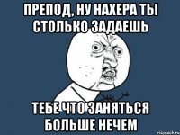 Препод, ну нахера ты столько задаешь тебе что заняться больше нечем