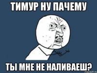 Тимур НУ ПАЧЕМУ Ты мНе НЕ НАЛИВАЕШ?