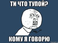 Ти что тупой? Кому я говорю