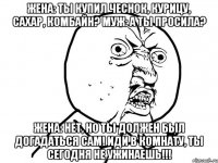 Жена: Ты купил чеснок, курицу, сахар, комбайн? Муж: А ты просила? Жена: Нет, но ты должен был догадаться сам! Иди в комнату, ты сегодня не ужинаешь!!!