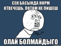 сен басында норм отвечешь, потом не пишеш олай болмайдыго