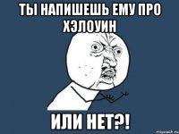 ты напишешь ему про хэлоуин или нет?!