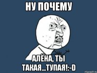 Ну почему Алёна, ты такая...Тупая!:-D