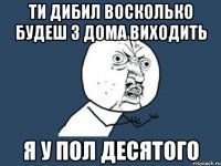 ТИ ДИБИЛ ВОСКОЛЬКО БУДЕШ З ДОМА ВИХОДИТЬ Я У ПОЛ ДЕСЯТОГО