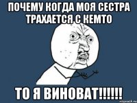 почему когда моя сестра трахается с кемто ТО Я ВИНОВАТ!!!!!!