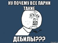 Ну почему все парни такие ДЕБИЛЫ???