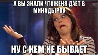 А вы знали чтоЖеня дает в минидырку Ну с кем не бывает