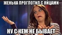 Женька проглотил с яйцами Ну с кем не бывает