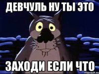 Девчуль ну ты это Заходи если что