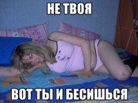 не твоя вот ты и бесишься