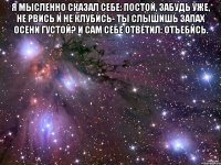 Я мысленно сказал себе: постой, Забудь уже, не рвись и не клубись- Ты слышишь запах осени густой? И сам себе ответил: отъебись. 